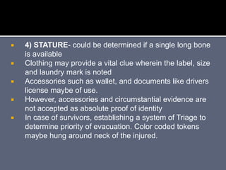  4) STATURE- could be determined if a single long bone
is available
 Clothing may provide a vital clue wherein the label, size
and laundry mark is noted
 Accessories such as wallet, and documents like drivers
license maybe of use.
 However, accessories and circumstantial evidence are
not accepted as absolute proof of identity
 In case of survivors, establishing a system of Triage to
determine priority of evacuation. Color coded tokens
maybe hung around neck of the injured.
 