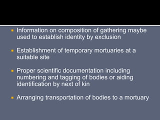  Information on composition of gathering maybe
used to establish identity by exclusion
 Establishment of temporary mortuaries at a
suitable site
 Proper scientific documentation including
numbering and tagging of bodies or aiding
identification by next of kin
 Arranging transportation of bodies to a mortuary
 