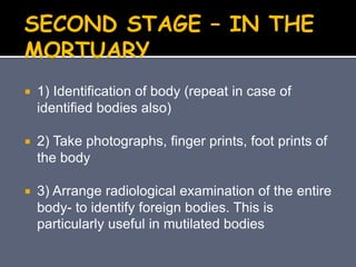  1) Identification of body (repeat in case of
identified bodies also)
 2) Take photographs, finger prints, foot prints of
the body
 3) Arrange radiological examination of the entire
body- to identify foreign bodies. This is
particularly useful in mutilated bodies
SECOND STAGE – IN THE
MORTUARY
 