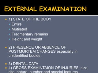  1) STATE OF THE BODY
 Entire
 Mutilated
 Fragmentary remains
 Height and weight
 2) PRESENCE OR ABSENCE OF
POSTMORTEM CHANGES especially in
unidentified bodies
 3) DENTAL DATA
 4) GROSS EXAMINTAION OF INJURIES: size,
EXTERNAL EXAMINATION
 