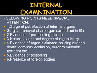FOLLOWING POINTS NEED SPECIAL
ATTENTION:
 1.Stage of putrefaction of internal organs
 Surgical removal of an organ carried out in life
 2.Evidence of pre-existing disease
 3.Nature, extent and degree of organ injury
 4.Evidence of organic disease causing sudden
death: coronary occlusion, cerebro-vascular
accident etc.
 5.Evidence of poisoning
 6.Presence of foreign bodies
INTERNAL
EXAMNINATION
 