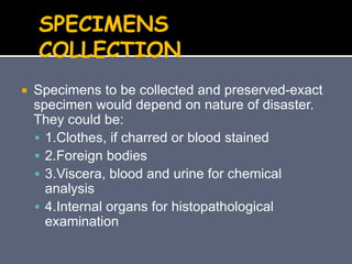  Specimens to be collected and preserved-exact
specimen would depend on nature of disaster.
They could be:
 1.Clothes, if charred or blood stained
 2.Foreign bodies
 3.Viscera, blood and urine for chemical
analysis
 4.Internal organs for histopathological
examination
SPECIMENS
COLLECTION
 