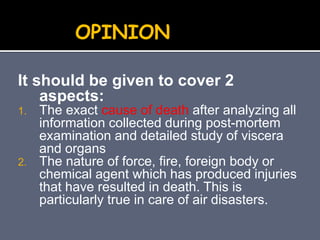 It should be given to cover 2
aspects:
1. The exact cause of death after analyzing all
information collected during post-mortem
examination and detailed study of viscera
and organs
2. The nature of force, fire, foreign body or
chemical agent which has produced injuries
that have resulted in death. This is
particularly true in care of air disasters.
OPINION
 