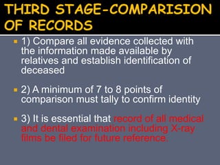  1) Compare all evidence collected with
the information made available by
relatives and establish identification of
deceased
 2) A minimum of 7 to 8 points of
comparison must tally to confirm identity
 3) It is essential that record of all medical
and dental examination including X-ray
films be filed for future reference.
THIRD STAGE-COMPARISION
OF RECORDS
 