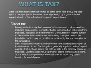 A tax is a mandatory financial charge or some other type of levy imposed
upon a taxpayer (an individual or other legal entity) by a governmental
organization in order to fund various public expenditures.
Direct tax
• Many jurisdictions tax the income of individuals and business entities,
including corporations. Generally, the tax is imposed on net profits from
business, net gains, and other income. Computation of income subject
to tax may be determined under accounting principles used in the
jurisdiction, which may be modified or replaced by tax law principles in
the jurisdiction.
• Most jurisdictions imposing an income tax treat capital gains as part of
income subject to tax. Capital gain is generally a gain on sale of capital
assets—that is, those assets not held for sale in the ordinary course of
business. Capital assets include personal assets in many jurisdictions.
Some jurisdictions provide preferential rates of tax or only partial
taxation for capital gains.
 