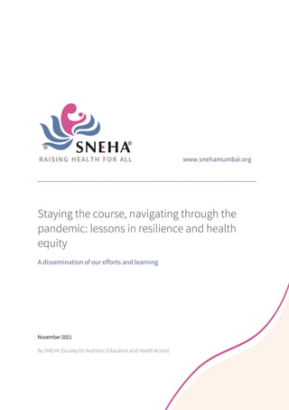 www.snehamumbai.org
Staying the course, navigating through the
pandemic: lessons in resilience and health
equity
A dissemination of our efforts and learning
November 2021
By SNEHA (Society for Nutrition Education and Health Action)
 