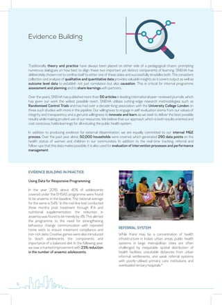 Evidence Building
Traditionally, theory and practice have always been placed on either side of a pedagogical chasm, prompting
numerous dialogues on how best to align these two important yet distinct components of learning. SNEHA has
deliberately chosen not to confine itself to either one of these sides and successfully straddles both. The consistent
collection and analysis of qualitative and quantitative data provides valuable insights as it covers output as well as
outcome level data to establish not just correlation but also causation. This is critical for internal programme
assessment and planning and to share learnings with partners.
Over the years, SNEHA has published more than 50 articles in leading international peer-reviewed journals, which
has given our work the widest possible reach. SNEHA utilises cutting-edge research methodologies such as
Randomised Control Trials and has had over a decade-long association with the University College London on
three such studies with more in the pipeline. Our willingness to engage in self-evaluation stems from our values of
integrity and transparency and a genuine willingness to innovate and learn as we seek to deliver the best possible
results while making prudent use of our resources. We believe that our approach, which is both results oriented and
cost conscious, holds learnings for all including the public health system.
In addition to producing evidence for external dissemination, we are equally committed to our internal M&E
process. Over the past year alone, 50,000 households were covered, which generated 290 data points on the
health status of women and children in our communities. In addition to the real-time tracking, referral and
follow-ups that this data makes possible, it is also used for evaluation of intervention processes and performance
management.
EVIDENCE BUILDING IN PRACTICE
Using Data for Responsive Programming:
In the year 2018, about 40% of adolescents
covered under the EHSAS programme were found
to be anaemic in the baseline. The national average
for the same is 54%.7
In the mid-line test conducted
three months post treatment through IFA and
nutritional supplementation; the reduction in
anaemia was found to be merely by 4%. This alerted
the programme to the need for strengthening
behaviour change communication with repeated
home visits to ensure treatment compliance and
iron-rich diets. Creative games were also introduced
to teach adolescents the components and
importance of a balanced diet. In the following year,
we saw a marked improvement with 23% reduction
in the number of anaemic adolescents.
While there may be a concentration of health
infrastructure in India’s urban areas, public health
systems in large metropolitan cities are often
challenged by inequitable spatial distribution of
health facilities, unsuitable distances from urban
informal settlements, and weak referral systems
with poorly-utilised primary care institutions and
overloaded tertiary hospitals.8
REFERRAL SYSTEM
9
 
