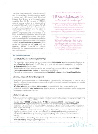 The public health department provides maternity
care through a network of maternity homes (level 1),
a mother and child hospital (level 2), general
hospitals (level 2) and tertiary medical colleges
/hospitals (level 3). The purpose of SNEHA's
maternal referral system is to initiate referral
processes and strengthen communication channels
among the facilities and to help mothers receive the
most appropriate and timely care. This is done by
collecting data on referred women and creating a
platform for providers and administrators of all
linked facilities to discuss referral data, issues and
solutions in a participatory manner. This system
was co-created with the MCGM who has formally
institutionalised it through an order. It has also been
scaled to six more municipal corporations and has
caught the attention of the NHM who has
requested SNEHA’s model for its LaQshya
programme that seeks to improve the quality of
care in labour rooms.
The tripling of institutional
deliveries through the public
health systemfrom 18% in 2005 to
52% in 2016 (including private deliveries this
number is 79%) has contributed to better
maternal health outcomes.10
POLICY OPPORTUNITIES
1. Capacity Building and Civil Society Partnerships
y The government is already collecting an enormous amount of output level data from its delivery of services as
well as household data through the NSS. Opportunity to partner with research organisations for producing
actionable insights from this data
y Such analysis may initially be outsourced but over time such partnerships could be re-oriented to build
capacity within government systems for data analysis and planning
y Can easily be integrated under initiatives such as the Digital India Mission and the Smart Cities Mission
2. Investing in data collection and management
y Apart from making government data freely available, it is suggested for the government to invest in linking
data from different datasets or data sources in order to get complete information about any issue and to make
well-informed decisions
y NFHS surveys could be conducted more frequently to assess whether policy targets are being met
y Strengthen provision of basic infrastructure such as desktops at health posts and PHCs that can be used
exclusively for data entry and reports
3. Policy Innovation Lab
The Indian government has taken positive steps to introduce research methodologies into its programme planning
process with the increased use of RCTs.
y Example of the IMPRESS scheme under the MHRD that has assigned INR 414 crore to support social
science research with policy implications.11
Government may consider setting up an innovations lab in
partnership with researchers to ensure that IMPRESS funds are allotted systematically and that insights from
these studies are utilised
y Example of The MineduLab constituted through the joint efforts of the government of Peru and JPAL to
improve education outcomes.12
Such a lab would conduct audits of policies, identify problem areas,
crowdsource solutions through civil society engagement, design pilots and then assess them for their
efficacy
y Transformation of policy-making into a science13
to produce objective solutions and introduce transparency
and accountability in the policy planning process
80% adolescents
suffer from ‘hidden hunger’
A recent UNICEF report concluded that
i.e. deficiency of micro-nutrients like iron & vitamins.
The same study also shows that less than
10% adolescents reported daily consumption of
fruits and eggs while over 25% reported no
consumption of leafy vegetables even once a week.9
10
 