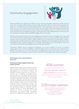 Community Engagement
Health inequalities have a significant correlation with socio-economic inequalities, indicating that health outcomes
result from a complex interplay between inherent health and genetic factors as well as environmental factors
(Agency for Toxic Substances and Disease Registry, 2015)14
. This is particularly true of some of SNEHA’s focus
areas such as nutrition, maternal and new born health and mental health where environmental factors like diet,
stress, sanitation and access to primary health services have a significant impact. It is with the conviction that
environmental factors can be alleviated through increased awareness, health seeking behaviour, community action
and the adoption of prudent habits that SNEHA engages with its communities.
SNEHA’s community partnership efforts have highlighted two instances in which such engagement can go a long
way: (1) where preventive measures assume prime importance such as in the case of domestic violence and (2) in
instances where communities normalise or neglect problems such as malnutrition and mental health, it results in
inadequate demand. Addressing these conditions requires a challenge to entrenched beliefs and behaviours, which
necessitates earnest community engagement to re-imagine social realities and co-create solutions, which is far
more effective and durable than employing a prescriptive top-down approach.
Furthermore, SNEHA views its programme participants not as mere recipients of aid but as powerful
change-agents with the inherent capabilities to uplift themselves and their communities with a small amount of
guidance and support. One of the key learnings from engaging with communities has been that it creates
ownership, which not only results in improved outcome indicators but also forges a path towards sustainability.
PARTNERING WITH COMMUNITIES IN
PRACTICE
Prevention of Violence Against Women and
Children (PVWC):
SNEHA’s PVWC programme has created a cadre of
500 volunteers who identify and provide first
psychological aid to the survivor of violence. The
volunteers intervene and refer the survivors to
services such as SNEHA’s counselling centres,
which provide crisis counselling and psychosocial
interventions, and screens women for mental health
conditions. Secondary interventions are provided
through counselling, family intervention, enlisting a
police complaint, medical care and mental health
screening. Tertiary interventions minimise the
impact of violence and restore safety, mental health
and well-being through an extended response.
Specialist services of clinical psychologists and
lawyers are crucial in carrying out tertiary
interventions. The mental health assessment
carried out is followed by a long-term plan for the
49% women
surveyed through the NHFS: 15-16
felt that domestic violence
was justified (News and News, 2019)
in cases of ‘disobedience’ reflecting a normalisation
of intimate-partner violence.
22% Indian women
had survived physical violence, another
22% had suffered psychological abuse,
7% sexual abuse and
30% multiple forms of violence
(Daruwalla et al., 2019)15
11
 