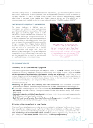 PARTNERING WITH COMMUNITY GATEKEEPERS
The biggest challenges to SNEHA’s work on
immunisation and nutrition are poor health practices
and widespread myths and misconceptions. Addressing
these gaps is a key to moving the needle on health
indicators of children and adolescents. Sometimes the
most efficient way to get through to communities is
through its gatekeepers who have a significant influence
on target beneficiaries. We realised that one of the most
powerful ways to influence people’s behaviours would be
through messaging from religious leaders. SNEHA
therefore shared its baseline results with Maulanas
from the mosques in communities with a sizeable
Muslim population and sought their buy-in for
addressing community health through announcements
in meetings and azaans. This proved to be an effective
way of engaging with the community as was evidenced
by a significant increase in immunisation rates.
survivor to undergo therapy for mental health restoration and well-being. Legal intervention is planned based on
the survivor’s need and her situation. In extreme cases of mental health conditions, survivors are referred for
psychiatric treatment. Our theory of change focuses on participatory community engagement with multiple
stakeholders to encourage critical thinking about Violence Against Women and Girls (VAWG) and its
consequences, promote equitable gender norms, and reduce tolerance of VAWG (Daruwalla et al., 2019)16
.
POLICY OPPORTUNITIES
1. Partnering with NGOs for Community Engagement:
Several existing government schemes such as ICDS (under the WCD) and RKSK (under the MoHFW) make
provisions for community engagement. This feature is found most prominently in schemes that involve targeted
outreach, discussion of sensitive topics and changes in attitudes and behaviours. In most of these schemes
however, the government has struggled to forge close community partnerships. This could in part be due to
overburdened frontline workers who don’t receive adequate training or also because community engagement
hasn’t ever been developed as a core competence of the administration.
Possible solutions include:
y Partnering with grass-roots NGOs with deep roots within communities. Grass-roots NGOs can assist the
government with outreach, behaviour change communication as well as the formation of community groups
y In cases where community groups have to be constituted, NGOs could be tasked with identifying members,
and training them while facilitating convergence between frontline health workers working under different
departments
y Replication and scaling of Mahila Arogya Samitis formed under the NHM in partnership with organisations like
SNEHA for community based health monitoring
y Each ULB could have a Managing Committee for Community Engagement comprising NGO representatives
who are tasked with providing technical support, training and monitoring
2. Provision of Discretionary Funds for Local Planning:
A number of community-based government programmes mandate the setting up of local committees. However,
these groups lack any real power due to any formal control over the administration as well as a lack of resources
with which to determine and act on local priorities. If such groups are to be activated, it is recommended that a
small discretionary sum be transferred to a bank account set up for the registered entity. This would not only
give it some power to act on local priorities but also make it an officially recognised entity.
Maternal education
is an important factor
as children belonging to mothers with secondary
or higher education have high coverage (67%)
than those without formal education (52%)
(Rudra, 2019)17
12
 