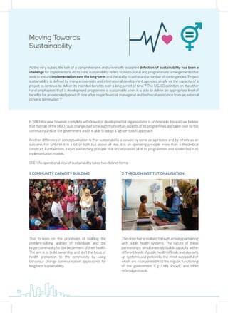Moving Towards
Sustainability
At the very outset, the lack of a comprehensive and universally accepted definition of sustainability has been a
challenge for implementers. At its core, sustainability refers to institutional and programmatic arrangements that
seek to ensure implementation over the long-term and the ability to withstand a number of contingencies. ‘Project
sustainability is defined by many economists and international development agencies simply as the capacity of a
project to continue to deliver its intended benefits over a long period of time.’18
The USAID definition on the other
hand emphasises that ‘a development programme is sustainable when it is able to deliver an appropriate level of
benefits for an extended period of time after major financial, managerial and technical assistance from an external
donor is terminated.’19
In SNEHA’s view however, complete withdrawal of developmental organisations is undesirable. Instead, we believe
that the role of the NGO could change over time such that certain aspects of its programmes are taken over by the
community and/or the government and it is able to adopt a ‘lighter-touch’ approach.
Another difference in conceptualisation is that sustainability is viewed by some as a process and by others as an
outcome. For SNEHA it is a bit of both but above all else, it is an operating principle more than a theoretical
construct. Furthermore, it is an overarching principle that encompasses all of its programmes and is reflected in its
implementation models.
SNEHA’s operational view of sustainability takes two distinct forms:
This focuses on the processes of building the
problem-solving abilities of individuals and the
larger community for the betterment of their health.
The aim is to build ownership and shift the locus of
health promotion to the community by using
behaviour change communication approaches for
long term sustainability.
1. COMMUNITY CAPACITY BUILDING
This objective is realised through actively partnering
with public health systems. The nature of these
partnerships simultaneously builds capacity within
different levels of public health officials and also sets
up systems and protocols, the most successful of
which are incorporated into the regular functioning
of the government. E.g. CHN, PVWC and MNH
referral protocols.
2. THROUGH INSTITUTIONALISATION
13
 