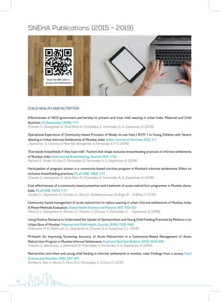 SNEHA Publications (2015 - 2019)
Scan the QR Code to
access the Publications
Effectiveness of NGO-government partnership to prevent and treat child wasting in urban India. Maternal and Child
Nutrition, 15 (September 2018), 1–11.
Chanani, S., Waingankar, A., Shah More, N., Pantvaidya, S., Fernandez, A., & Jayaraman, A. (2019).
Operational Experience of Community-based Provision of Ready-to-use-food ( RUTF ) to Young Children with Severe
Wasting in Urban Informal Settlements of Mumbai, India. Indian Journal of Nutrition, 6(2), 1–7.
Jayaraman, A., Chanani S, More NS, Waingankar A, Fernandez A, P. S. (2019).
“Everybody breastfeeds if they have milk”: Factors that shape exclusive breastfeeding practices in informal settlements
of Mumbai, India. International Breastfeeding Journal, 14(1), 1–10.
Ramani, S., Shaikh, N., Das, S., Pantvaidya, S., Fernandez, A., & Jayaraman, A. (2019).
Participation of pregnant women in a community-based nutrition program in Mumbai’s informal settlements: Effect on
exclusive breastfeeding practices. PLoS ONE, 13(4), 1–17.
Chanani, S., Waingankar, A., Shah More, N., Pantvaidya, S., Fernandez, A., & Jayaraman, A. (2018).
Cost effectiveness of a community based prevention and treatment of acute malnutrition programme in Mumbai slums,
India. PLoS ONE, 13(11), 1–17.
Goudet, S., Jayaraman, A., Chanani, S., Osrin, D., Devleesschauwer, B., Bogin, B., … Griffiths, P. (2018).
Community-based management of acute malnutrition to reduce wasting in urban informal settlements of Mumbai, India:
A Mixed-Methods Evaluation. Global Health Science and Practice, 6(1), 103–127.
More, N. S., Waingankar, A., Ramani, S., Chanani, S., D’Souza, V., Pantvaidya, S., … Jayaraman, A. (2018).
Using Positive Deviance to Understand the Uptake of Optimal Infant and Young Child Feeding Practices by Mothers in an
Urban Slum of Mumbai. Maternal and Child Health Journal, 20(6), 1133–1142.
D’Alimonte, M. R., Deshmukh, D., Jayaraman, A., Chanani, S., & Humphries, D. L. (2016).
M-Health for Improving Screening Accuracy of Acute Malnutrition in a Community-Based Management of Acute
Malnutrition Program in Mumbai Informal Settlements. Food and Nutrition Bulletin, 37(4), 504–516.
Chanani, S., Wacksman, J., Deshmukh, D., Pantvaidya, S., Fernandez, A., & Jayaraman, A. (2016).
Malnutrition and infant and young child feeding in informal settlements in mumbai, india: Findings from a census. Food
Science and Nutrition, 3(3), 257–271.
Bentley, A., Das, S., Alcock, G., More, N. S., Pantvaidya, S., & Osrin, D. (2015).
CHILD HEALTH AND NUTRITION
15
 