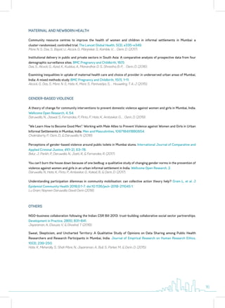 Community resource centres to improve the health of women and children in informal settlements in Mumbai: a
cluster-randomised, controlled trial. The Lancet Global Health, 5(3), e335–e349.
More, N. S., Das, S., Bapat, U., Alcock, G., Manjrekar, S., Kamble, V., … Osrin, D. (2017).
Institutional delivery in public and private sectors in South Asia: A comparative analysis of prospective data from four
demographic surveillance sites. BMC Pregnancy and Childbirth, 16(1).
Das, S., Alcock, G., Azad, K., Kuddus, A., Manandhar, D. S., Shrestha, B. P., … Osrin, D. (2016).
Examining inequalities in uptake of maternal health care and choice of provider in underserved urban areas of Mumbai,
India: A mixed methods study. BMC Pregnancy and Childbirth, 15(1), 1–11.
Alcock, G., Das, S., More, N. S., Hate, K., More, S., Pantvaidya, S., … Houweling, T. A. J. (2015).
MATERNAL AND NEWBORN HEALTH
A theory of change for community interventions to prevent domestic violence against women and girls in Mumbai, India.
Wellcome Open Research, 4, 54.
Daruwalla, N., Jaswal, S., Fernandes, P., Pinto, P., Hate, K., Ambavkar, G., … Osrin, D. (2019).
“We Learn How to Become Good Men”: Working with Male Allies to Prevent Violence against Women and Girls in Urban
Informal Settlements in Mumbai, India. Men and Masculinities, 1097184X1880654.
Chakraborty, P., Osrin, D., & Daruwalla, N. (2018).
Perceptions of gender-based violence around public toilets in Mumbai slums. International Journal of Comparative and
Applied Criminal Justice, 41(1–2), 63–78.
Belur, J., Parikh, P., Daruwalla, N., Joshi, R., & Fernandes, R. (2017).
You can’t burn the house down because of one bedbug: a qualitative study of changing gender norms in the prevention of
violence against women and girls in an urban informal settlement in India. Wellcome Open Research, 2.
Daruwalla, N., Hate, K., Pinto, P., Ambavkar, G., Kakad, B., & Osrin, D. (2017).
Understanding participation dilemmas in community mobilisation: can collective action theory help? Gram L, et al. J
Epidemiol Community Health 2018;0:1–7. doi:10.1136/jech-2018-211045 1.
Lu Gram, Nayreen Daruwalla, David Osrin (2018).
GENDER-BASED VIOLENCE
NGO–business collaboration following the Indian CSR Bill 2013: trust-building collaborative social sector partnerships.
Development in Practice, 28(6), 831–841.
Jayaraman, A., D’souza, V., & Ghoshal, T. (2018).
Sweat, Skepticism, and Uncharted Territory: A Qualitative Study of Opinions on Data Sharing among Public Health
Researchers and Research Participants in Mumbai, India. Journal of Empirical Research on Human Research Ethics,
10(3), 239–250.
Hate, K., Meherally, S., Shah More, N., Jayaraman, A., Bull, S., Parker, M., & Osrin, D. (2015).
OTHERS
16
 
