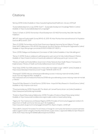 Citations
1
Ibef.org. (2019). [online] Available at: https://www.ibef.org/download/Healthcare-January-2017.pdf
2
Sustainabledevelopment.un.org. (2019). Goal 17 .:. Sustainable Development Knowledge Platform. [online]
Available at: https://sustainabledevelopment.un.org/sdg17
3
Dutta, S. & Nath, A. (2013). Partnership in Rural Development: GO-NGO Partnership. New Delhi: New Delhi
Publishers
4
IIPS, ICF. National Family Health Survey (NFHS-4), 2015-16: India. Mumbai: International Institute for Population
Sciences (IIPS) and ICF; 2017
5
Bano, M. (2018). Partnerships and the Good-Governance Agenda: Improving Service Delivery Through
State–NGO Collaborations. VOLUNTAS: International Journal of Voluntary and Nonprofit Organizations. [online]
Available at: https://link.springer.com/article/10.1007/s11266-017-9937-y
6
Anon, (2019). Dialogue and Development Commission of Delhi. [online] Available at: http://ddc.delhi.gov.in/
7
Raman, S. (2019). Study on adolescent well-being paints a grim picture for India. [online] Research Matters.
Available at: https://researchmatters.in/news/study-adolescent-well-being-paints-grim-picture-india
8
Ministry of Health and Family Welfare, Government of India. National Urban Health Mission: Framework for
Implementation. Ministry of Health and Family Welfare,Government of India;2013
9
India Today. (2019). Over 80% adolescents in India suffer from hidden hunger: UNICEF. [online] Available at:
https://www.indiatoday.in/india/story/unicef-hunger-1614578-2019-10-31
10
Khetrapal, P. (2019). India has achieved groundbreaking success in reducing maternal mortality. [online]
South-East Asia Regional Office. Available at:
http://www.searo.who.int/mediacentre/features/2018/india-groundbreaking-sucess-reducing-maternal-mortalit
y-rate/en/
11
Impactful Policy Research in Social Science. (2019). Home - Impactful Policy Research in Social Science. [online]
Available at: http://impress-icssr.res.in/
12
Povertyactionlab.org. (2019). MineduLAB | The Abdul Latif Jameel Poverty Action Lab. [online] Available at:
https://www.povertyactionlab.org/minedulab
13
Evidence-Based Policymaking Collaborative. (2019). Principles of Evidence-Based Policymaking. [online]
Available at: https://www.evidencecollaborative.org/principles-evidence-based-policymaking
14
Agency for Toxic Substances and Disease Registry (2015). Principles of Community Engagement. [online] U.S.
Department of Health and Human Services, pp.3-42. Available at:
https://www.atsdr.cdc.gov/communityengagement/pdf/PCE_Report_Chapter_1_SHEF.pdf
15
Daruwalla N, Jaswal S, Fernandes P et al. A theory of change for community interventions to prevent domestic
violence against women and girls in Mumbai, India [version 2; peer review: 2 approved] Wellcome Open Research
2019, 4:54 ( https://doi.org/10.12688/wellcomeopenres.15128.2)
17
 