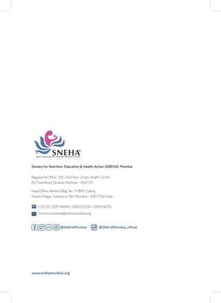 Society for Nutrition, Education & Health Action (SNEHA), Mumbai
Registered Office: 310, 3rd Floor, Urban Health Center,
60 Feet Road, Dharavi, Mumbai - 400 017.
(+91 22) 2661 4488 / 2660 6295 / 2661 4476
communications@snehamumbai.org
www.snehamumbai.org
Head Office: Behind Bldg. No. 11, BMC Colony,
Shastri Nagar, Santacruz (W), Mumbai - 400 054, India.
@SNEHAMumbai_official
@SNEHAMumbai
 