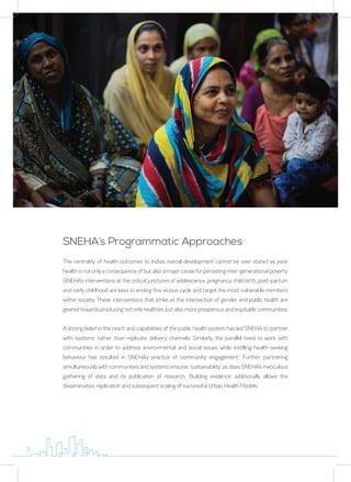 The centrality of health outcomes to India’s overall development cannot be over stated as poor
health is not only a consequence of but also a major cause for persisting inter-generational poverty.
SNEHA’s interventions at the critical junctures of adolescence, pregnancy, child birth, post-partum
and early childhood are keys to ending this vicious cycle and target the most vulnerable members
within society. These interventions that strike at the intersection of gender and public health are
geared towards producing not only healthier, but also more prosperous and equitable communities.
A strong belief in the reach and capabilities of the public health system has led SNEHA to ‘partner
with systems’ rather than replicate delivery channels. Similarly, the parallel need to work with
communities in order to address environmental and social issues while instilling health-seeking
behaviour has resulted in SNEHA’s practice of ‘community engagement’. Further, partnering
simultaneously with communities and systems ensures ‘sustainability’ as does SNEHA’s meticulous
gathering of data and its publication of research. ‘Building evidence’ additionally allows the
dissemination, replication and subsequent scaling of successful Urban Health Models.
SNEHA’s Programmatic Approaches
3
 
