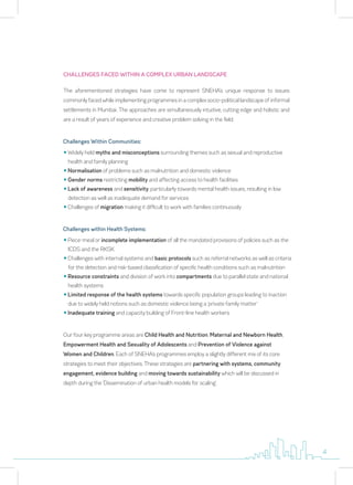 CHALLENGES FACED WITHIN A COMPLEX URBAN LANDSCAPE
The aforementioned strategies have come to represent SNEHA’s unique response to issues
commonly faced while implementing programmes in a complex socio-political landscape of informal
settlements in Mumbai. The approaches are simultaneously intuitive, cutting edge and holistic and
are a result of years of experience and creative problem solving in the field.
y Widely held myths and misconceptions surrounding themes such as sexual and reproductive
health and family planning
y Normalisation of problems such as malnutrition and domestic violence
y Gender norms restricting mobility and affecting access to health facilities
y Lack of awareness and sensitivity, particularly towards mental health issues, resulting in low
detection as well as inadequate demand for services
y Challenges of migration making it difficult to work with families continuously
Challenges Within Communities:
y Piece-meal or incomplete implementation of all the mandated provisions of policies such as the
ICDS and the RKSK
y Challenges with internal systems and basic protocols such as referral networks as well as criteria
for the detection and risk-based classification of specific health conditions such as malnutrition
y Resource constraints and division of work into compartments due to parallel state and national
health systems
y Limited response of the health systems towards specific population groups leading to inaction
due to widely held notions such as domestic violence being a ‘private family matter’
y Inadequate training and capacity building of Front-line health workers
Challenges within Health Systems:
Our four key programme areas are Child Health and Nutrition, Maternal and Newborn Health,
Empowerment Health and Sexuality of Adolescents and Prevention of Violence against
Women and Children. Each of SNEHA’s programmes employ a slightly different mix of its core
strategies to meet their objectives. These strategies are partnering with systems, community
engagement, evidence building and moving towards sustainability which will be discussed in
depth during the ‘Dissemination of urban health models for scaling’.
4
 