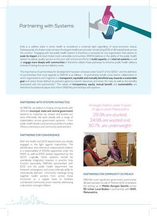 Partnering with Systems
India is a welfare state in which health is considered a universal right regardless of socio-economic status.
Subsequently, the Indian state remains the largest healthcare provider constituting 60% of all hospital beds across
the country1
. Engaging with the public health system is therefore a necessity for any organisation that wishes to
scale its impact and reach India’s most vulnerable communities. SNEHA believes in the ability of the public health
system to deliver quality service to the poor with enhanced efforts to build capacity and internal systems as well
as engage more deeply with communities. It therefore utilises these pathways to enhance public health delivery
instead of taking the service delivery route.
The importance of partnerships for development has been stressed under Goal 17 of the SDGs2
and the definition
of partnerships that most appeals to SNEHA is as follows – “A partnership entails cross-sector collaboration in
which organisations work together in a transparent, equitable and mutually beneficial way towards a sustainable
goal and where those defined as partners agree to commit resources and share the risks as well as the benefits
associated with the partnership3
.” The values of transparency, equity, mutual benefit and sustainability are
therefore foundational values that inform SNEHA’s partnerships with systems.
PARTNERING WITH SYSTEMS IN PRACTICE
At SNEHA, we believe in forging strong bonds with
different municipal, state and central government
systems to maximise our impact and sustain our
work effectively. We work closely with a range of
stakeholders across government systems – from
public health leaders and service providers to police
officers, institutions and community-level workers.
PARTNERING FOR CONVERGENCE
Both the health and WCD departments are closely
engaged in the fight against malnutrition. The
identification and referral of malnourished children
is a responsibility of ASHAs (appointed under the
NHM) as well as ICDS sevikas (appointed by the
WCD). Logically, these systems should be
seamlessly integrated, however in practice they
function separately. SNEHA’s partnerships with
ICDS and the public health department has
fostered convergence and cross-referrals while its
meticulously planned community meetings bring
together health workers from across these
structures on a regular basis to facilitate
coordinated community action towards addressing
malnutrition amongst children.
PARTNERING FOR COMMUNITY OUTREACH
SNEHA’s most significant government partnership
till date has been its role of ‘Mother NGO’ to facilitate
the setting up of Mahila Aarogya Samitis across
95 Urban Local Bodies in partnership with NHM,
Maharashtra.
29.3% are stunted,
24.9% are wasted and
30.7% are underweight4
Amongst children under 5 years
of age in urban Maharashtra
7
 