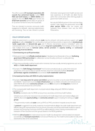POLICY OPPORTUNITIES
While the government is a vehicle whereby scale may be achieved, civil society partners support with good
practices as well as innovation. Non-profit public private partnerships provide an opportunity to simultaneously
tackle supply-side and demand-side gaps and if effective interventions become ‘embedded’5
within the
institutional structure of the state, they may achieve long-term sustainability. Partnerships of this nature may
take multiple forms such as technical advice, service provision for capacity building and contractual
outsourcing of service delivery.
1. Commissioning non-profit partnerships:
y State government could officially constitute teams of development professionals to focus on facilitating
government-NGO partnerships for collaboration across the policy continuum i.e. policy planning,
implementation and monitoring
y These teams preferably could be housed within ministries that have socially oriented programmes such as the
WCD and Public Health department
y Example of the Delhi Dialogue Commission6
that functions simultaneously as a policy think-tank and
programme unit to source ideas on specific thematic areas from civil society, facilitate structured
partnerships, organise consultations and constitute multi-stakeholder taskforces
2. Increased partnerships with NGOs for policy implementation:
y Example of one-stop centre for women and children agreed to be jointly run by the state WCD department
and SNEHA - Government to provide basic infrastructure such as shelters and police and medical services
while SNEHA will conduct community outreach, carry out BCC and work on re-integration of victims of
violence and sexual abuse into communities
y The municipal public health department, municipal medical college, along with SNEHA to facilitate
establishment of
10 AHFCs mandated under the RKSK across primary, secondary and tertiary health facilities:
- Infrastructure and human resources to be provided by the health department and medical colleges and
SNEHA will provide capacity building and community outreach support including the setting up of peer
groups
- This partnership model could scale to set up AFHCs at PHCs and district hospitals across the state
- A protocol is suggested to be jointly created by municipal medical colleges, the public health department and
SNEHA, along with representatives from the primary, secondary and tertiary level health facilities to specify
provision and monitoring of services at AFHCs as well as selection criteria, training, incentivisation and
evaluation of Peer Educators and their groups (based on the RKSK guidelines)
y SNEHA’s referral system for maternal and new born health has already been institutionalised and adopted
successfully by 7 municipal corporations in and around Mumbai city. This model must be scaled not only at the
state level but also at the national level
This effort covered 27 municipal corporations, 64
councils, four cantonment boards in which 1600
NGO and ULB trainers and 3600 ASHAs were
trained. In the end, 8075 MAS were formed and
5733 bank accounts opened. MAS are groups of
8-12 women formed for every 100 households.
They are intended to promote community health
engagement at all levels – planning, implementation
and monitoring. They are also trained to provide
information about government health services and
raise awareness on all health and allied themes
within their communities while referring people to
government health services.
Not only did SNEHA partner to form and train these
samitis, it also helped the government recruit 32
other partner NGOs under the mission and
facilitated MoUs between them and the NHM,
Maharashtra.
8
 