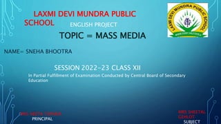 LAXMI DEVI MUNDRA PUBLIC
SCHOOL ENGLISH PROJECT
TOPIC = MASS MEDIA
NAME= SNEHA BHOOTRA
SESSION 2022-23 CLASS XII
In Partial Fulfillment of Examination Conducted by Central Board of Secondary
Education
MRS NEETA TAPARIA
PRINCIPAL
MRS SHEETAL
GEHLOT
SUBJECT
 