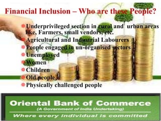 Financial Inclusion – Who are these People?
Underprivileged section in rural and urban areas
like, Farmers, small vendors, etc.
Agricultural and Industrial Labourers
People engaged in un-organised sectors
Unemployed
Women
Children
Old people
Physically challenged people

 