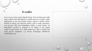 E-wallet
It is a way to carry cash in digital format. You can link your credit
card or debit card information in mobile device to mobile wallet
application or you can transfer money online to mobile wallet.
Instead of using your physical plastic card to make purchases,
you can pay with your smartphone, tablet, or smart watch. An
individual's account is required to be linked to the digital
wallet to load money in it. Most banks have their e-wallets and
some private companies. e.g. Paytm, Freecharge, Mobikwik,
Airtel Money etc.
 