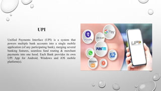 UPI
Unified Payments Interface (UPI) is a system that
powers multiple bank accounts into a single mobile
application (of any participating bank), merging several
banking features, seamless fund routing & merchant
payments into one hood. Each Bank provides its own
UPI App for Android, Windows and iOS mobile
platform(s).
 