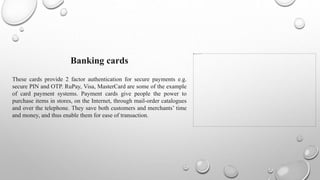 Banking cards
These cards provide 2 factor authentication for secure payments e.g.
secure PIN and OTP. RuPay, Visa, MasterCard are some of the example
of card payment systems. Payment cards give people the power to
purchase items in stores, on the Internet, through mail-order catalogues
and over the telephone. They save both customers and merchants’ time
and money, and thus enable them for ease of transaction.
 