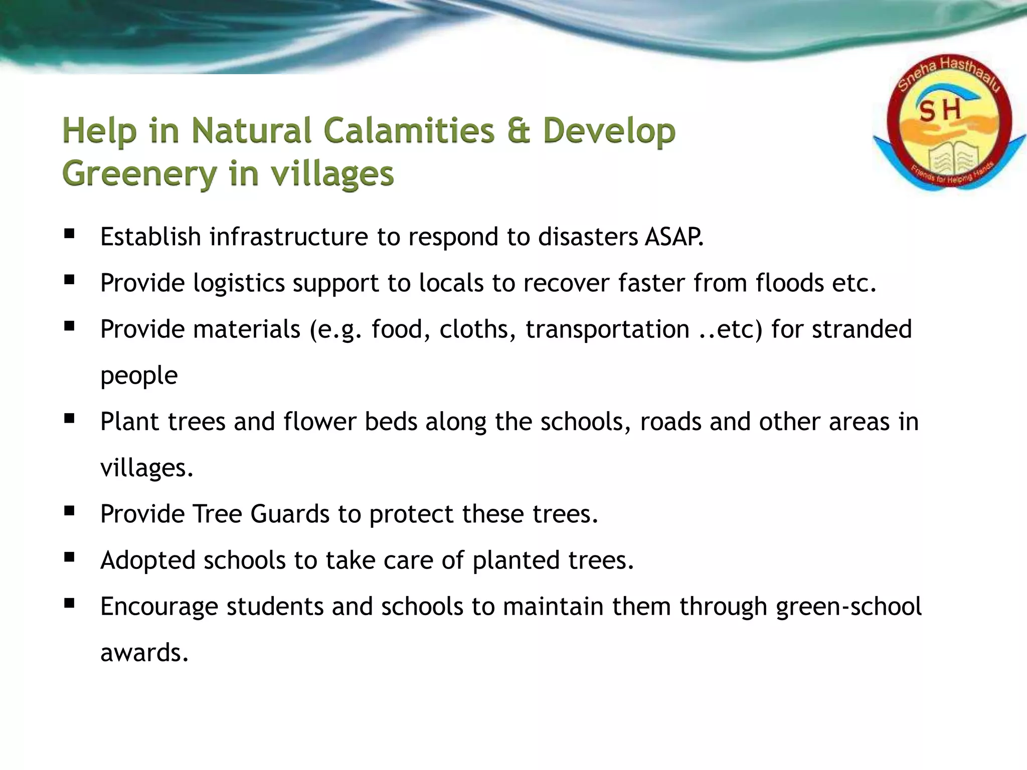 Help in Natural Calamities & Develop
Greenery in villages
 Establish infrastructure to respond to disasters ASAP.
 Provide logistics support to locals to recover faster from floods etc.
 Provide materials (e.g. food, cloths, transportation ..etc) for stranded
people
 Plant trees and flower beds along the schools, roads and other areas in
villages.
 Provide Tree Guards to protect these trees.
 Adopted schools to take care of planted trees.
 Encourage students and schools to maintain them through green-school
awards.
 