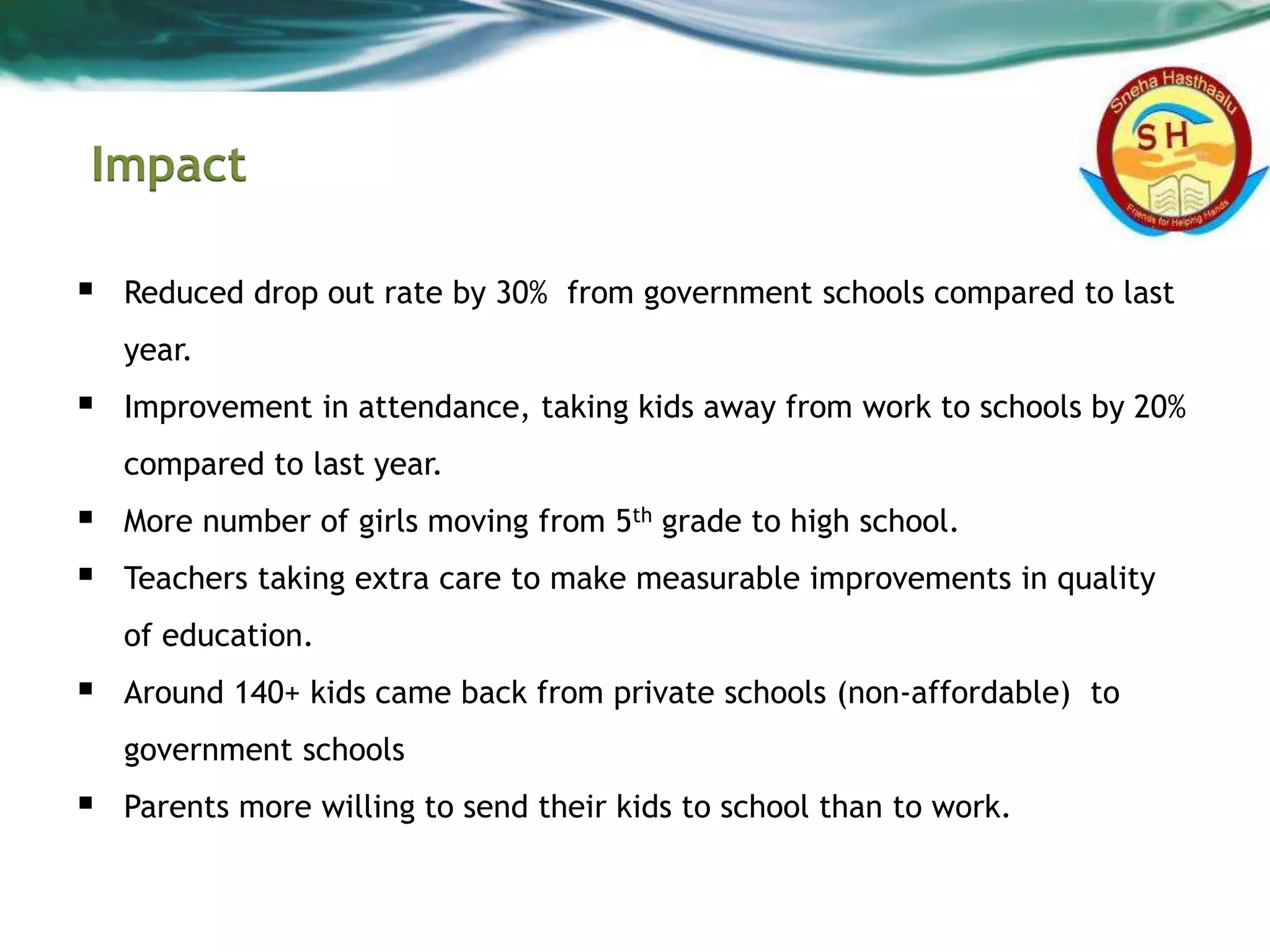 Impact
 Reduced drop out rate by 30% from government schools compared to last
year.
 Improvement in attendance, taking kids away from work to schools by 20%
compared to last year.
 More number of girls moving from 5th grade to high school.
 Teachers taking extra care to make measurable improvements in quality
of education.
 Around 140+ kids came back from private schools (non-affordable) to
government schools
 Parents more willing to send their kids to school than to work.
 