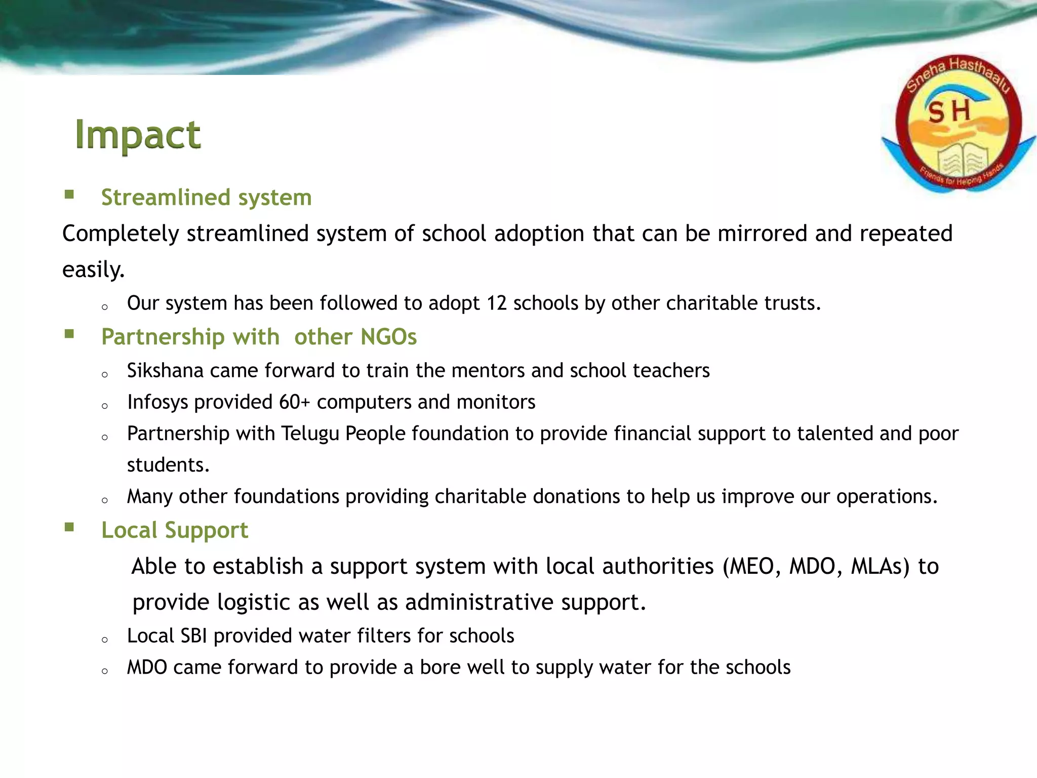 Impact
 Streamlined system
Completely streamlined system of school adoption that can be mirrored and repeated
easily.
o Our system has been followed to adopt 12 schools by other charitable trusts.
 Partnership with other NGOs
o Sikshana came forward to train the mentors and school teachers
o Infosys provided 60+ computers and monitors
o Partnership with Telugu People foundation to provide financial support to talented and poor
students.
o Many other foundations providing charitable donations to help us improve our operations.
 Local Support
Able to establish a support system with local authorities (MEO, MDO, MLAs) to
provide logistic as well as administrative support.
o Local SBI provided water filters for schools
o MDO came forward to provide a bore well to supply water for the schools
 