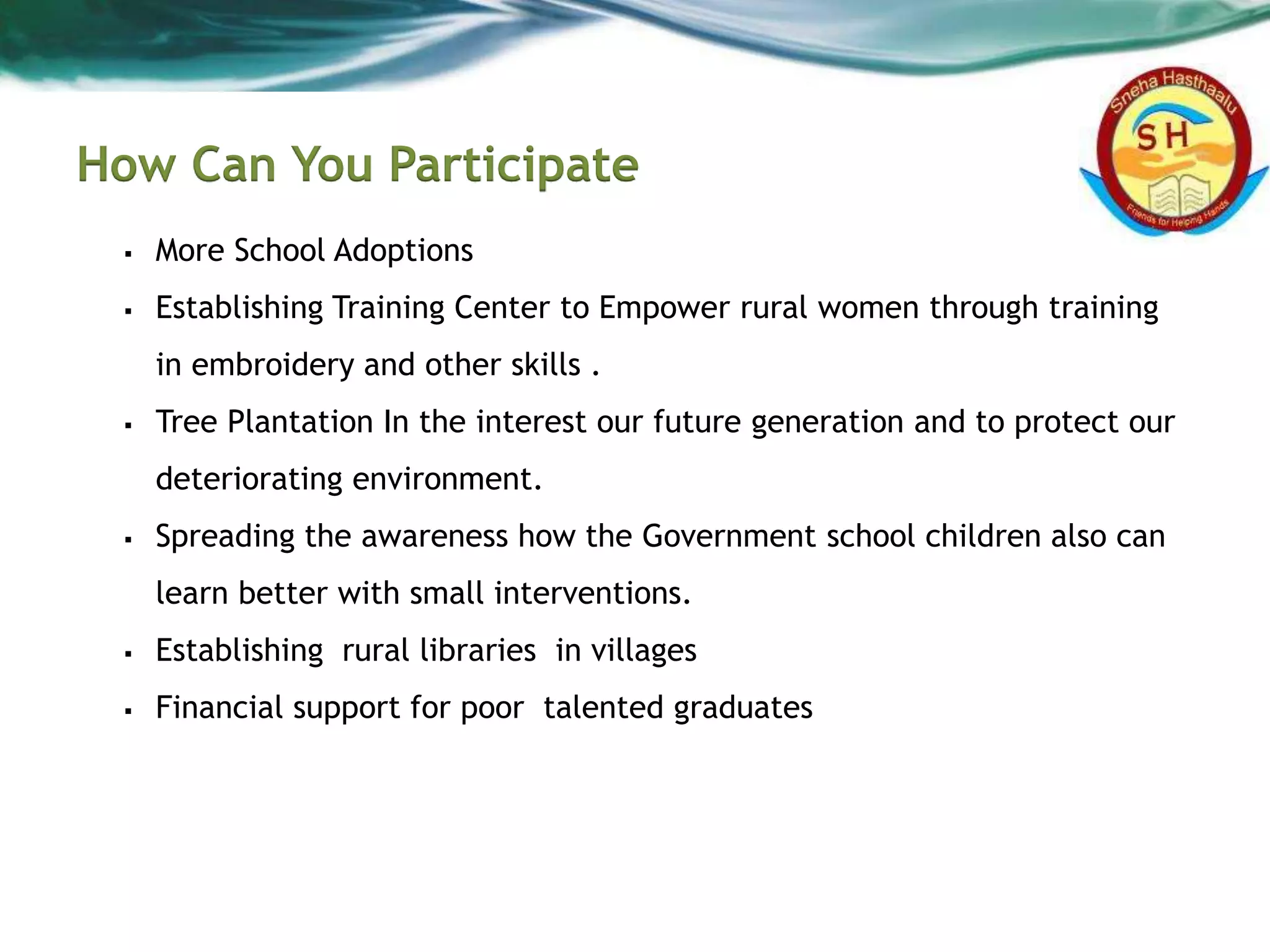 How Can You Participate
 More School Adoptions
 Establishing Training Center to Empower rural women through training
in embroidery and other skills .
 Tree Plantation In the interest our future generation and to protect our
deteriorating environment.
 Spreading the awareness how the Government school children also can
learn better with small interventions.
 Establishing rural libraries in villages
 Financial support for poor talented graduates
 
