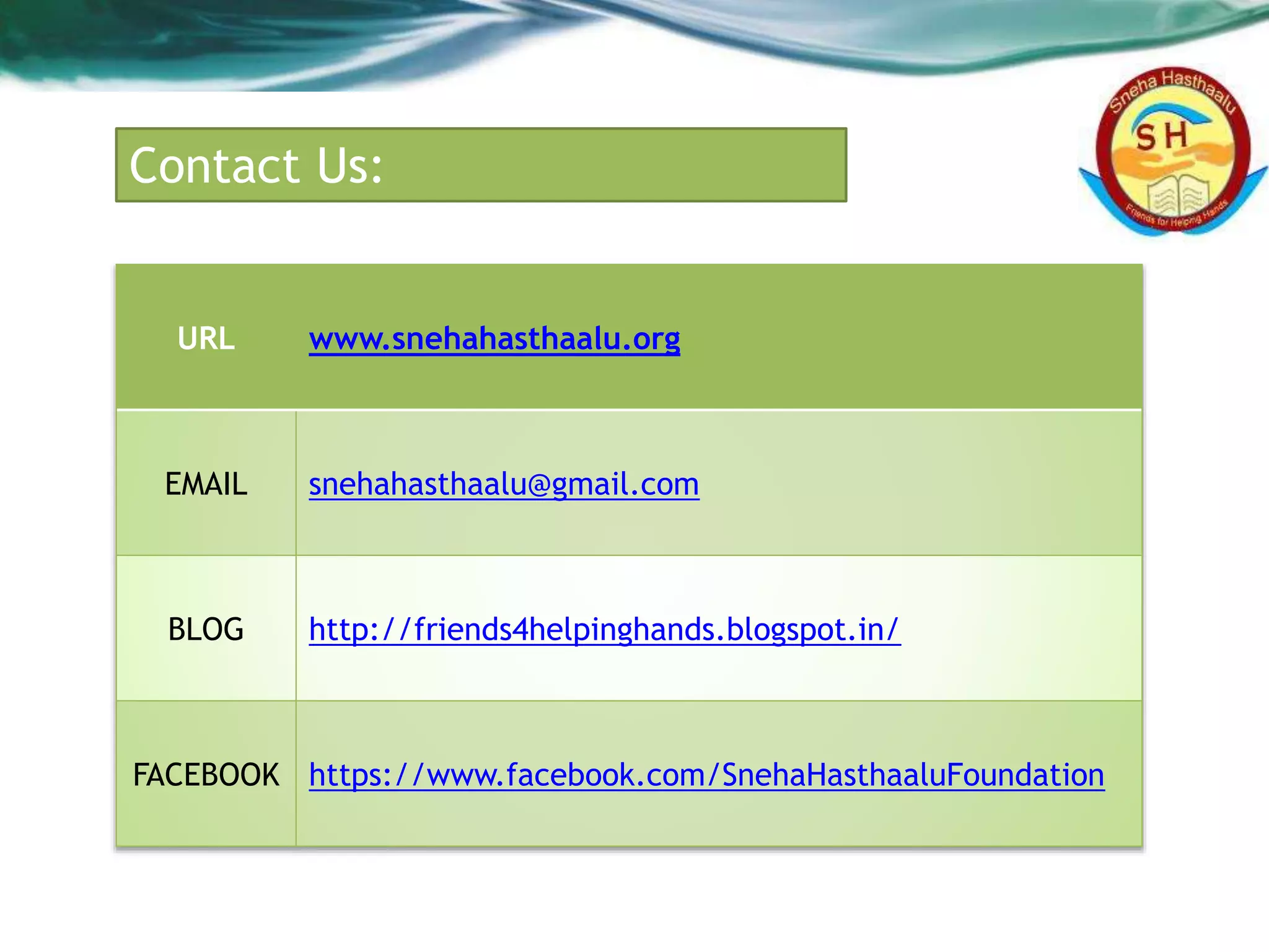Contact Us:
URL www.snehahasthaalu.org
EMAIL snehahasthaalu@gmail.com
BLOG http://friends4helpinghands.blogspot.in/
FACEBOOK https://www.facebook.com/SnehaHasthaaluFoundation
 