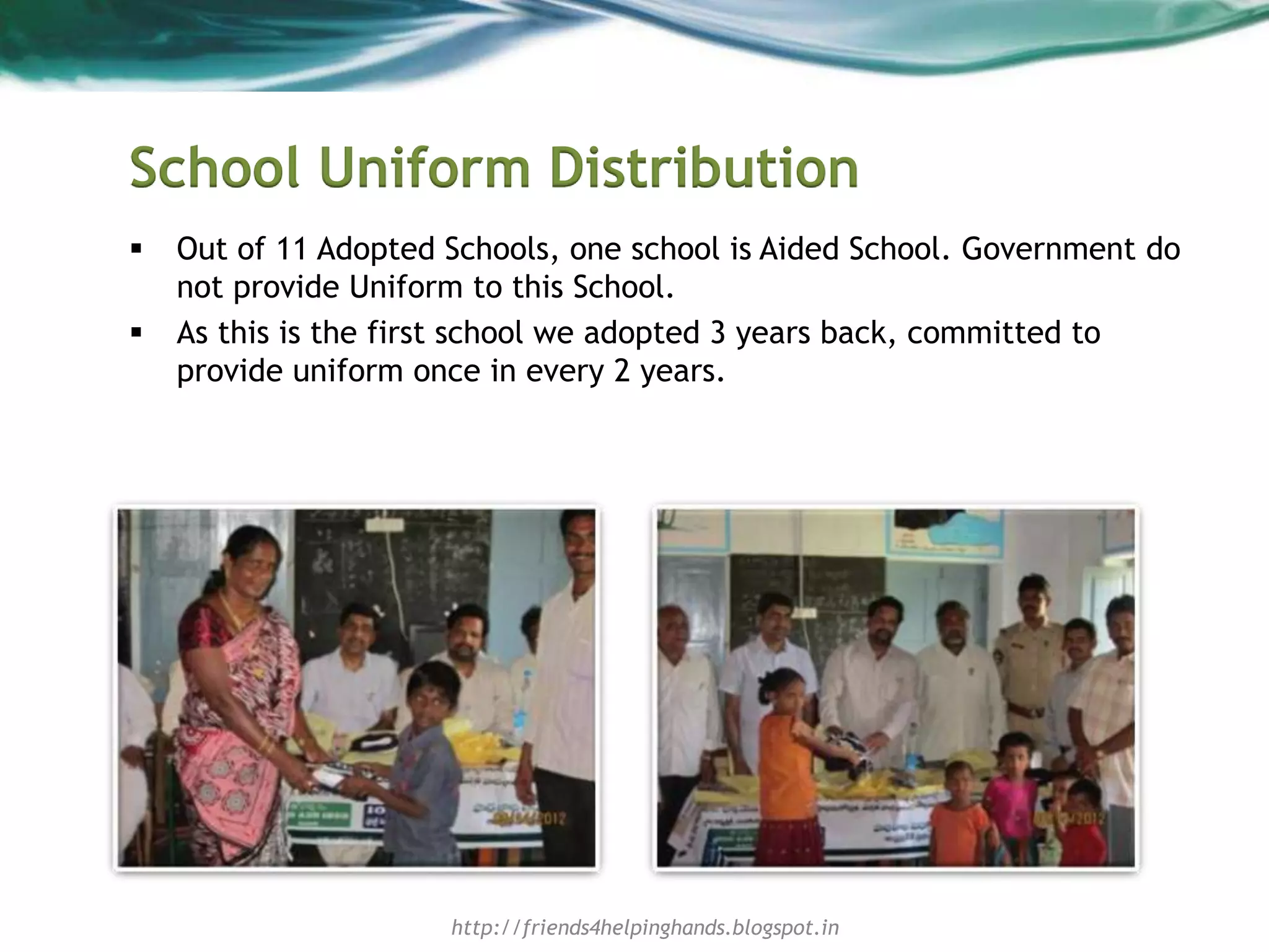 School Uniform Distribution
 Out of 11 Adopted Schools, one school is Aided School. Government do
not provide Uniform to this School.
 As this is the first school we adopted 3 years back, committed to
provide uniform once in every 2 years.
http://friends4helpinghands.blogspot.in
 