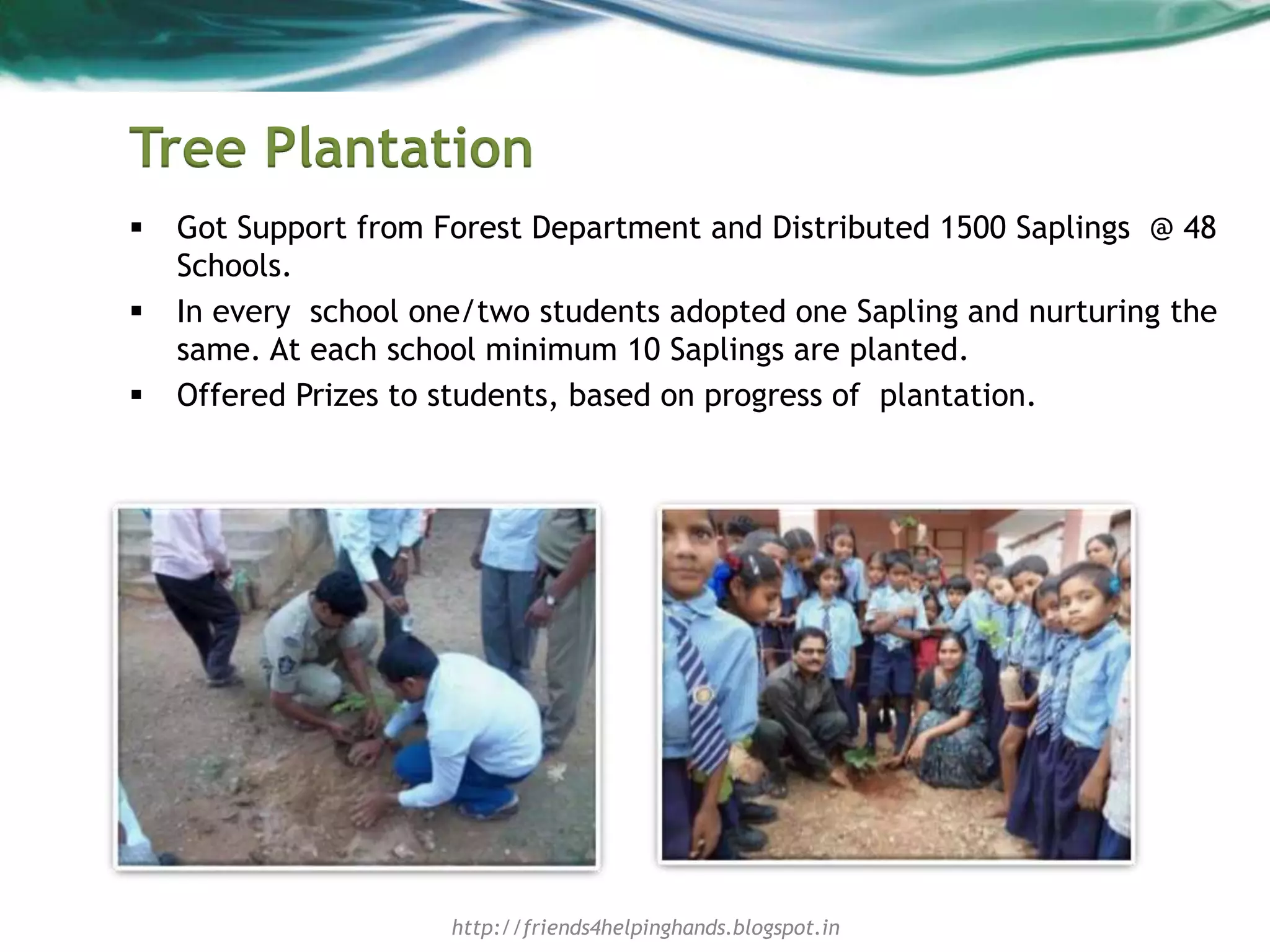 Tree Plantation
 Got Support from Forest Department and Distributed 1500 Saplings @ 48
Schools.
 In every school one/two students adopted one Sapling and nurturing the
same. At each school minimum 10 Saplings are planted.
 Offered Prizes to students, based on progress of plantation.
http://friends4helpinghands.blogspot.in
 