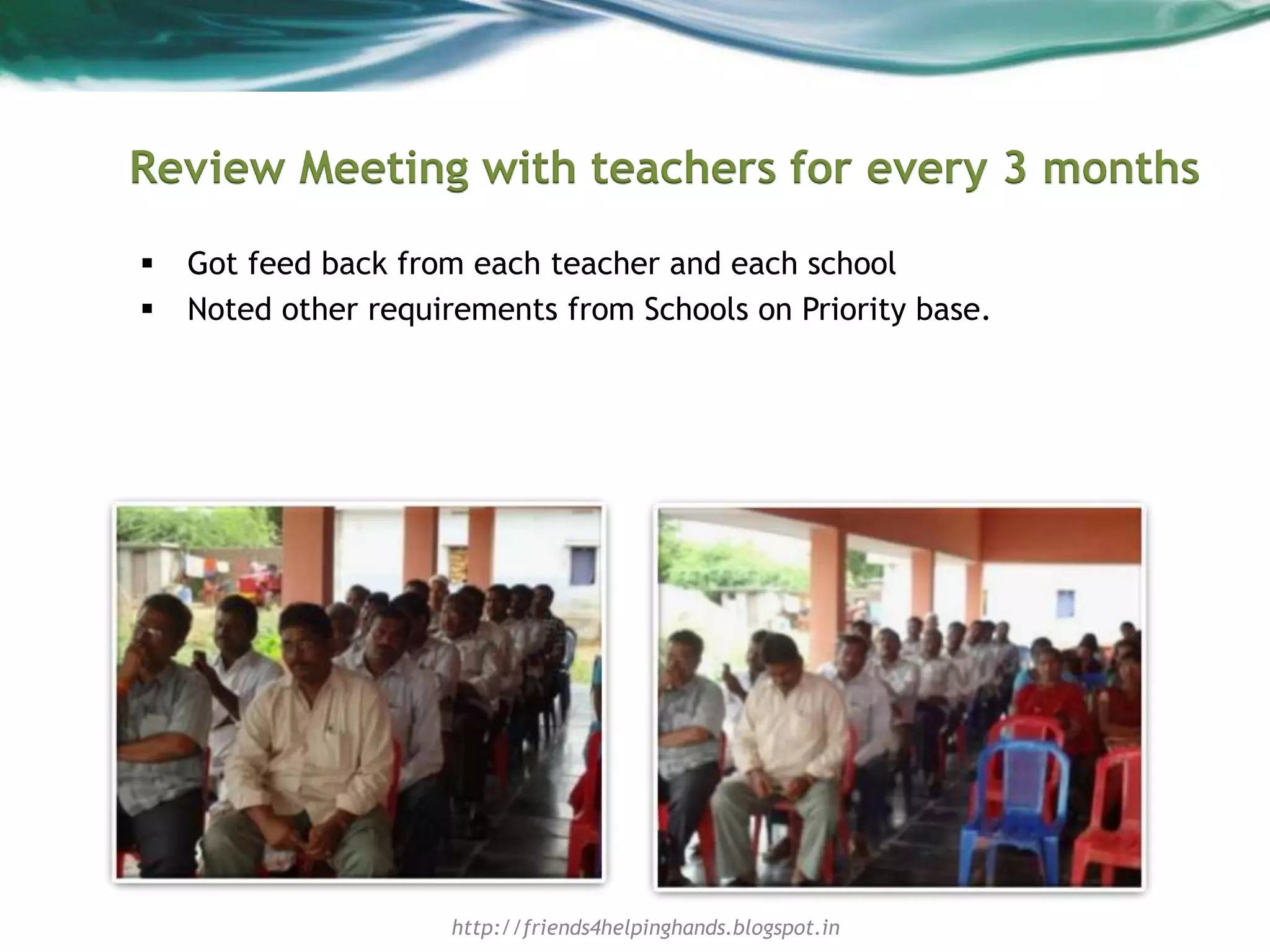 Review Meeting with teachers for every 3 months
 Got feed back from each teacher and each school
 Noted other requirements from Schools on Priority base.
http://friends4helpinghands.blogspot.in
 