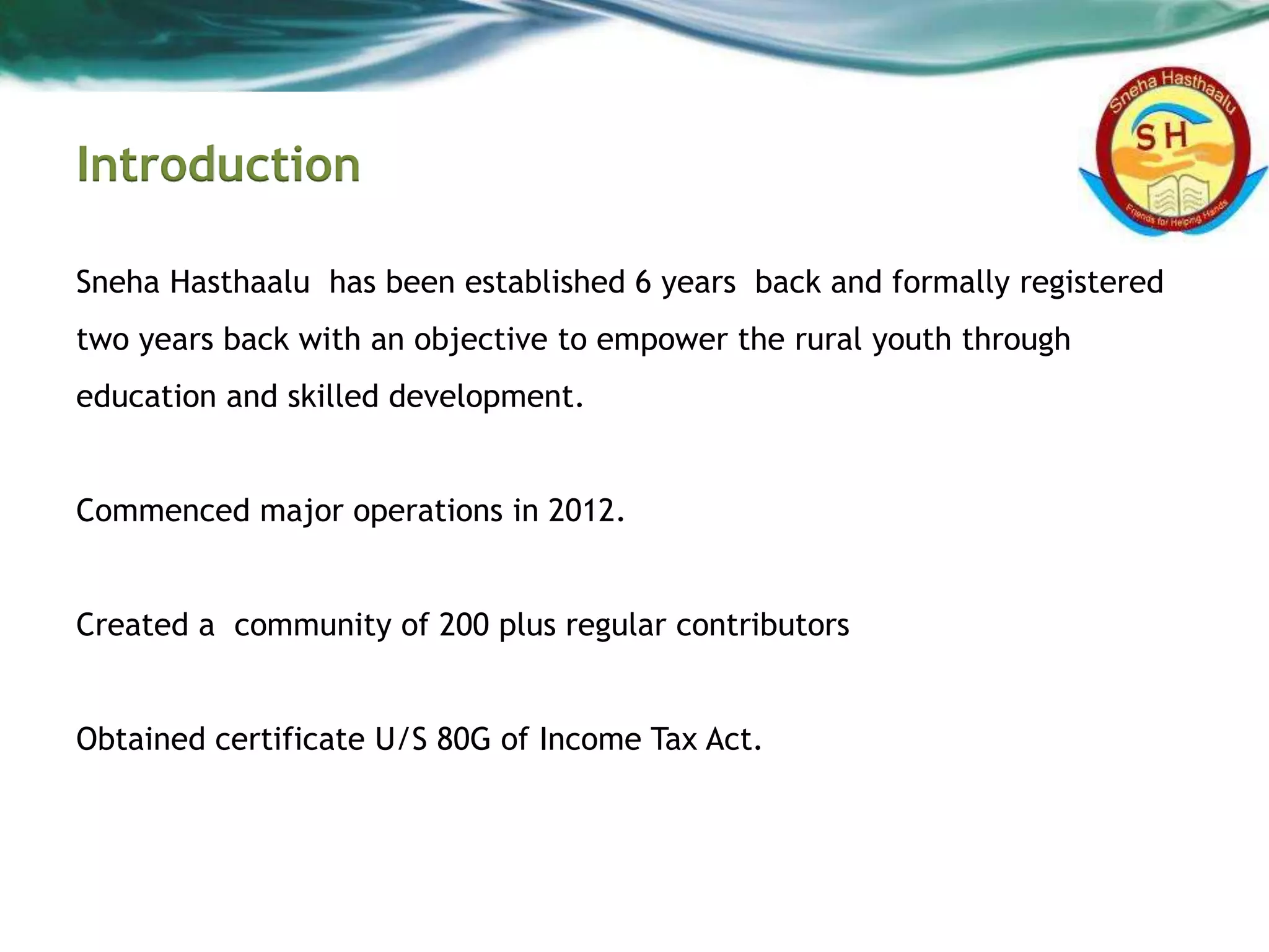 Introduction
Sneha Hasthaalu has been established 6 years back and formally registered
two years back with an objective to empower the rural youth through
education and skilled development.
Commenced major operations in 2012.
Created a community of 200 plus regular contributors
Obtained certificate U/S 80G of Income Tax Act.
 