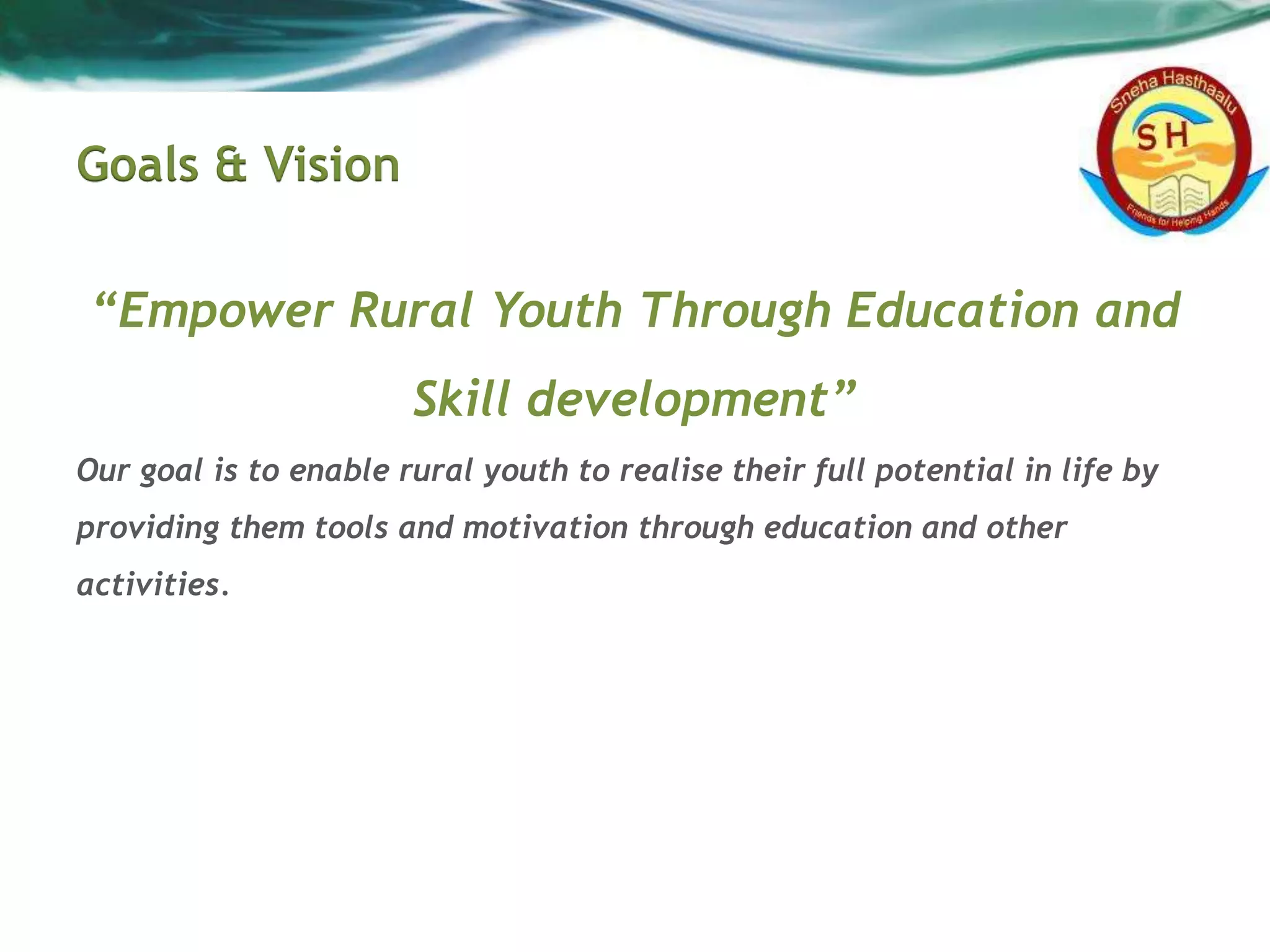 Goals & Vision
“Empower Rural Youth Through Education and
Skill development”
Our goal is to enable rural youth to realise their full potential in life by
providing them tools and motivation through education and other
activities.
 