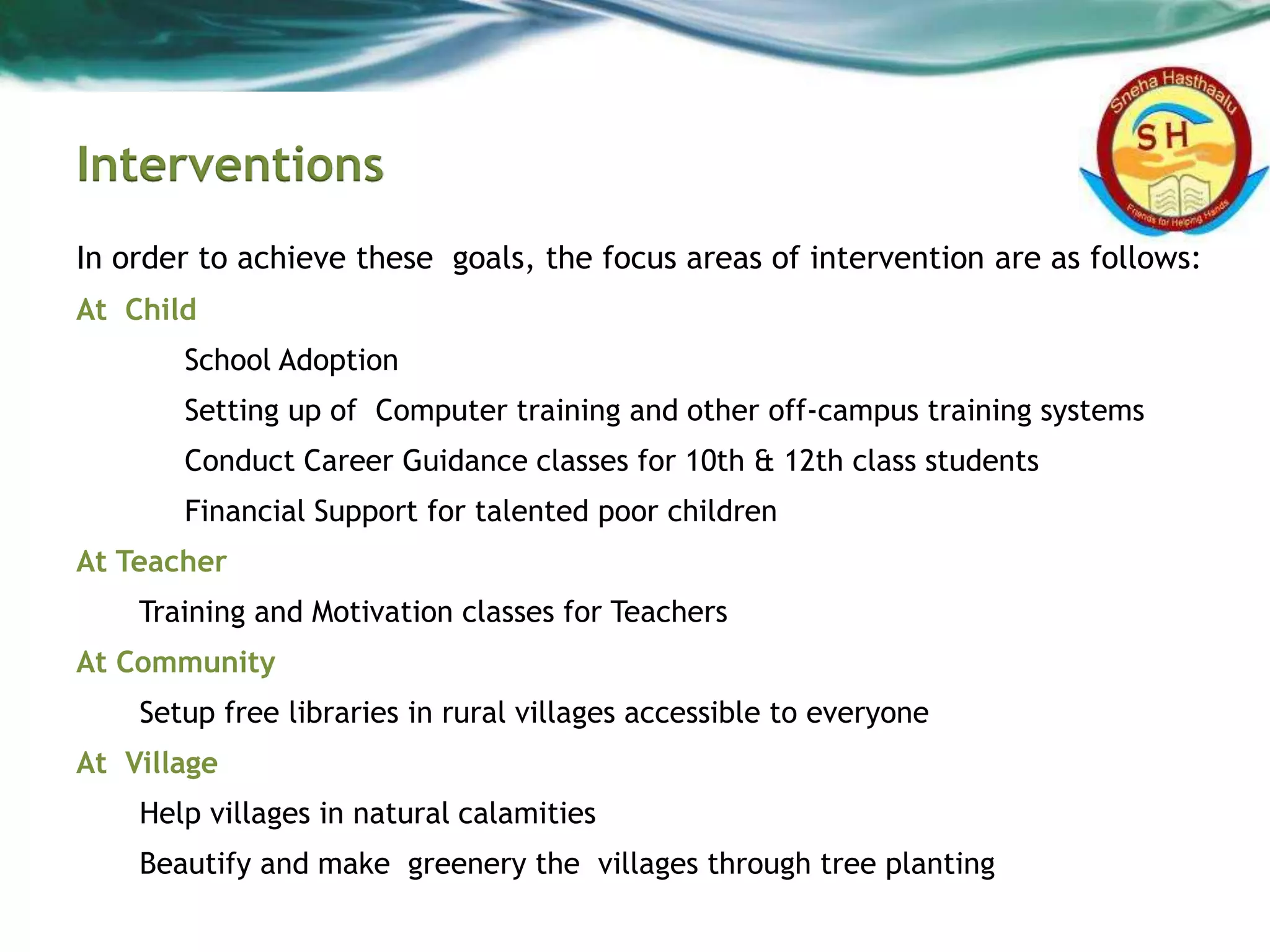 Interventions
In order to achieve these goals, the focus areas of intervention are as follows:
At Child
School Adoption
Setting up of Computer training and other off-campus training systems
Conduct Career Guidance classes for 10th & 12th class students
Financial Support for talented poor children
At Teacher
Training and Motivation classes for Teachers
At Community
Setup free libraries in rural villages accessible to everyone
At Village
Help villages in natural calamities
Beautify and make greenery the villages through tree planting
 