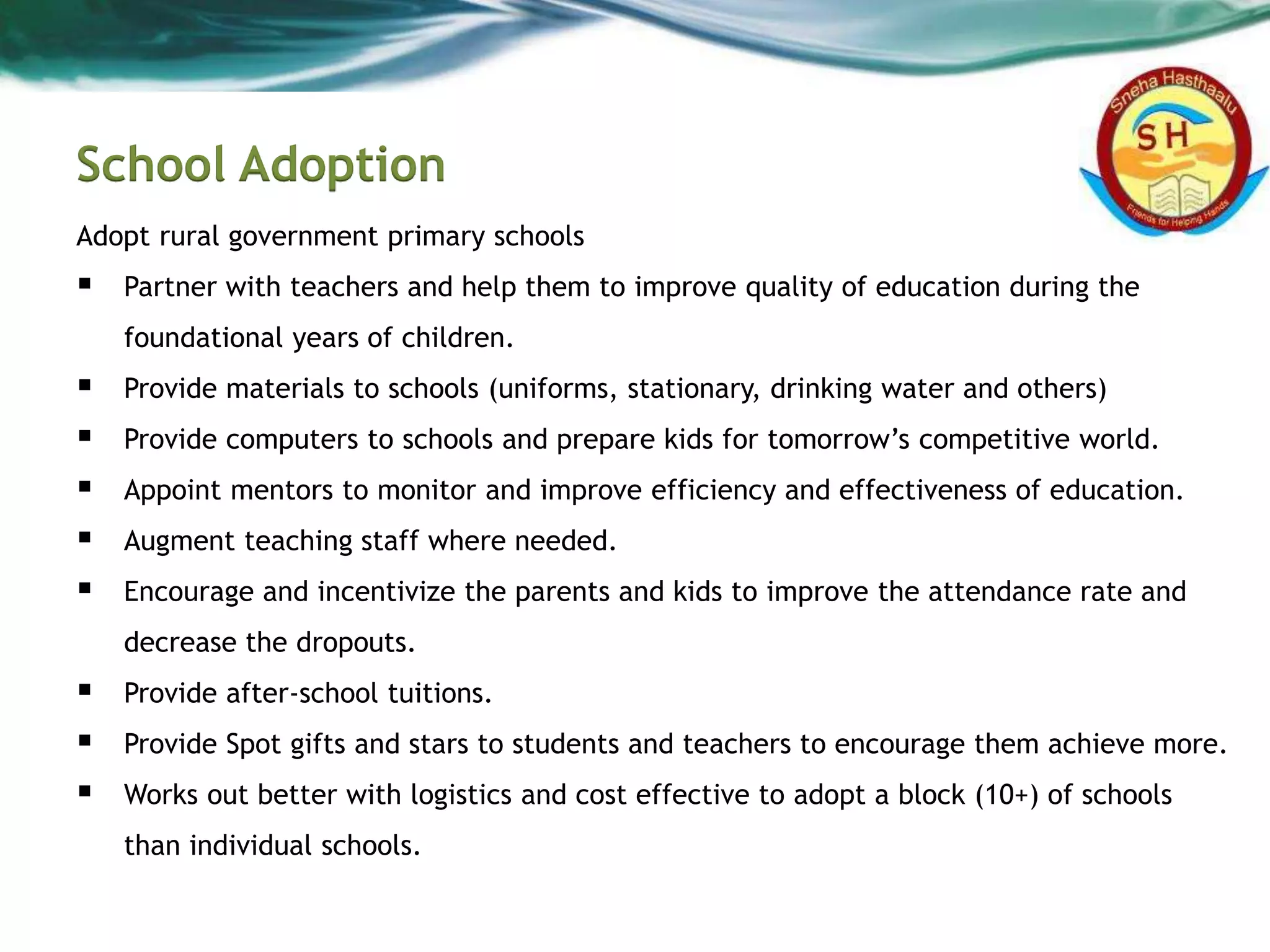 School Adoption
Adopt rural government primary schools
 Partner with teachers and help them to improve quality of education during the
foundational years of children.
 Provide materials to schools (uniforms, stationary, drinking water and others)
 Provide computers to schools and prepare kids for tomorrow’s competitive world.
 Appoint mentors to monitor and improve efficiency and effectiveness of education.
 Augment teaching staff where needed.
 Encourage and incentivize the parents and kids to improve the attendance rate and
decrease the dropouts.
 Provide after-school tuitions.
 Provide Spot gifts and stars to students and teachers to encourage them achieve more.
 Works out better with logistics and cost effective to adopt a block (10+) of schools
than individual schools.
 