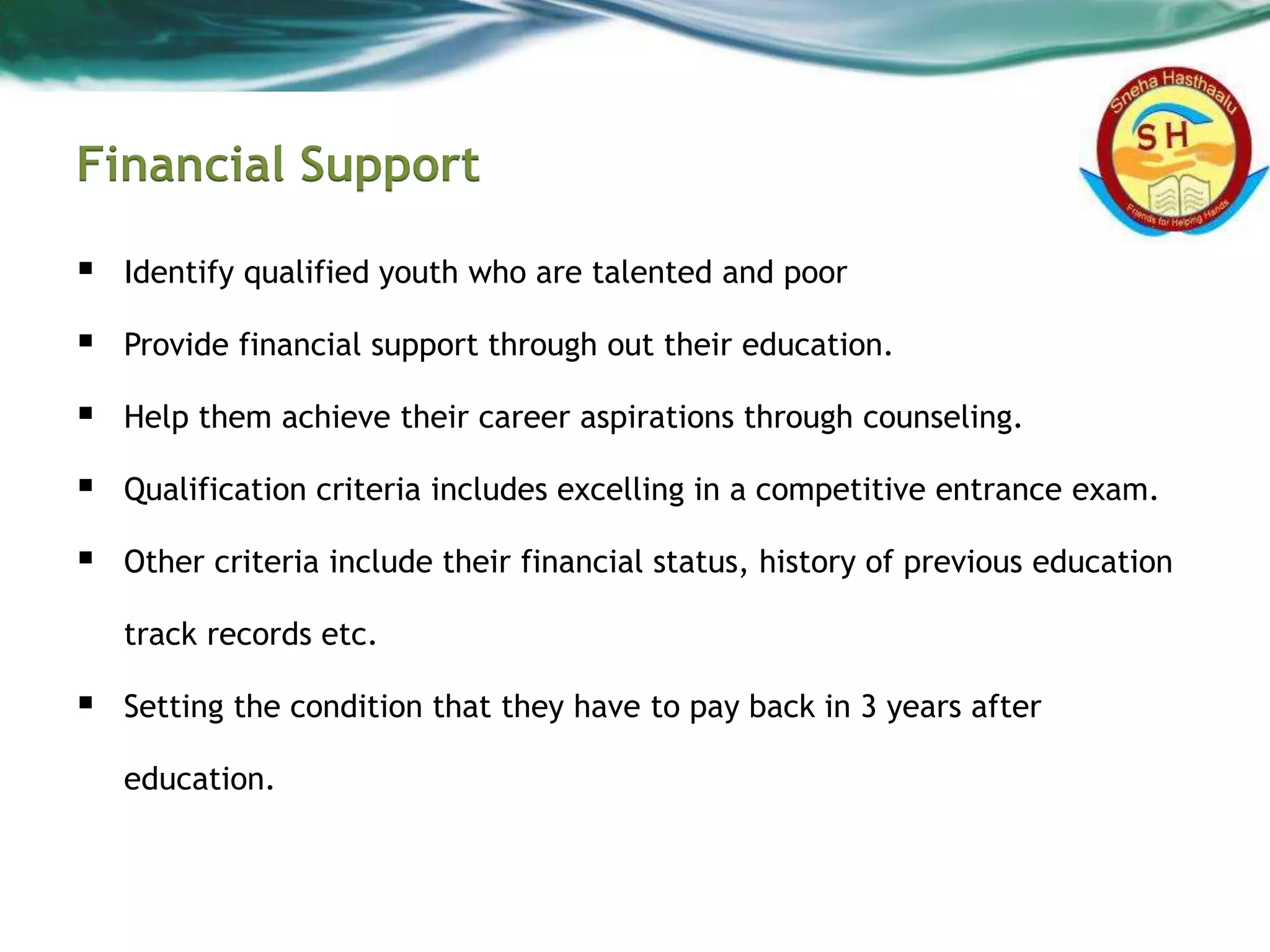 Financial Support
 Identify qualified youth who are talented and poor
 Provide financial support through out their education.
 Help them achieve their career aspirations through counseling.
 Qualification criteria includes excelling in a competitive entrance exam.
 Other criteria include their financial status, history of previous education
track records etc.
 Setting the condition that they have to pay back in 3 years after
education.
 
