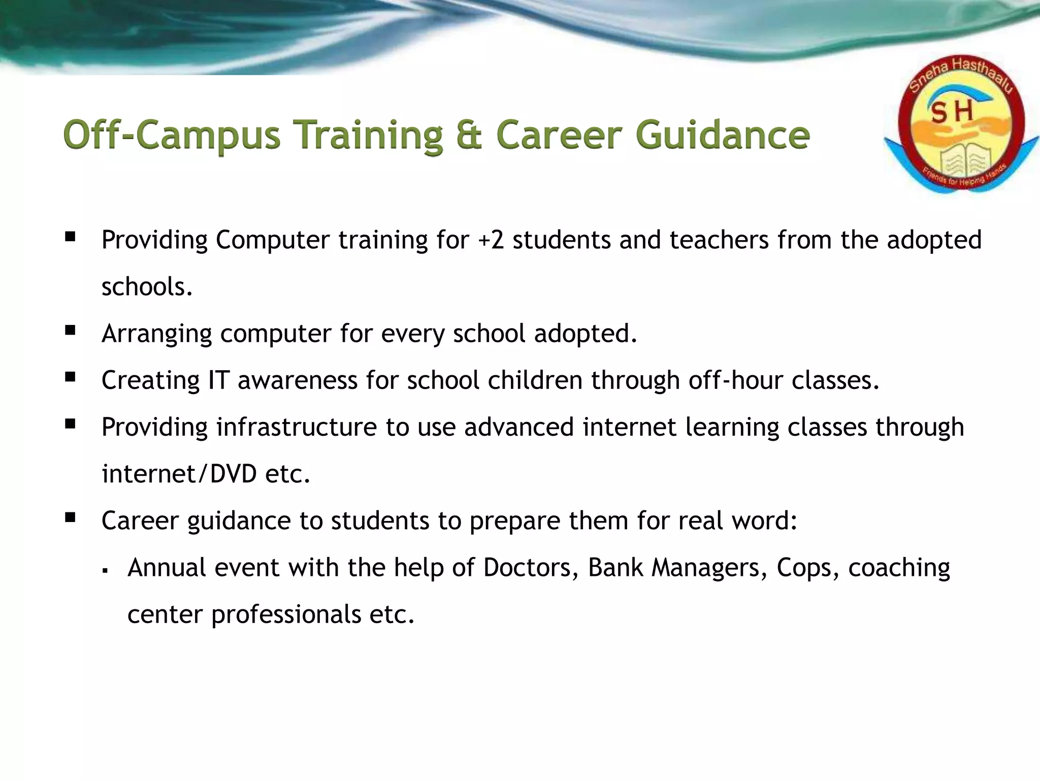Off-Campus Training & Career Guidance
 Providing Computer training for +2 students and teachers from the adopted
schools.
 Arranging computer for every school adopted.
 Creating IT awareness for school children through off-hour classes.
 Providing infrastructure to use advanced internet learning classes through
internet/DVD etc.
 Career guidance to students to prepare them for real word:
 Annual event with the help of Doctors, Bank Managers, Cops, coaching
center professionals etc.
 