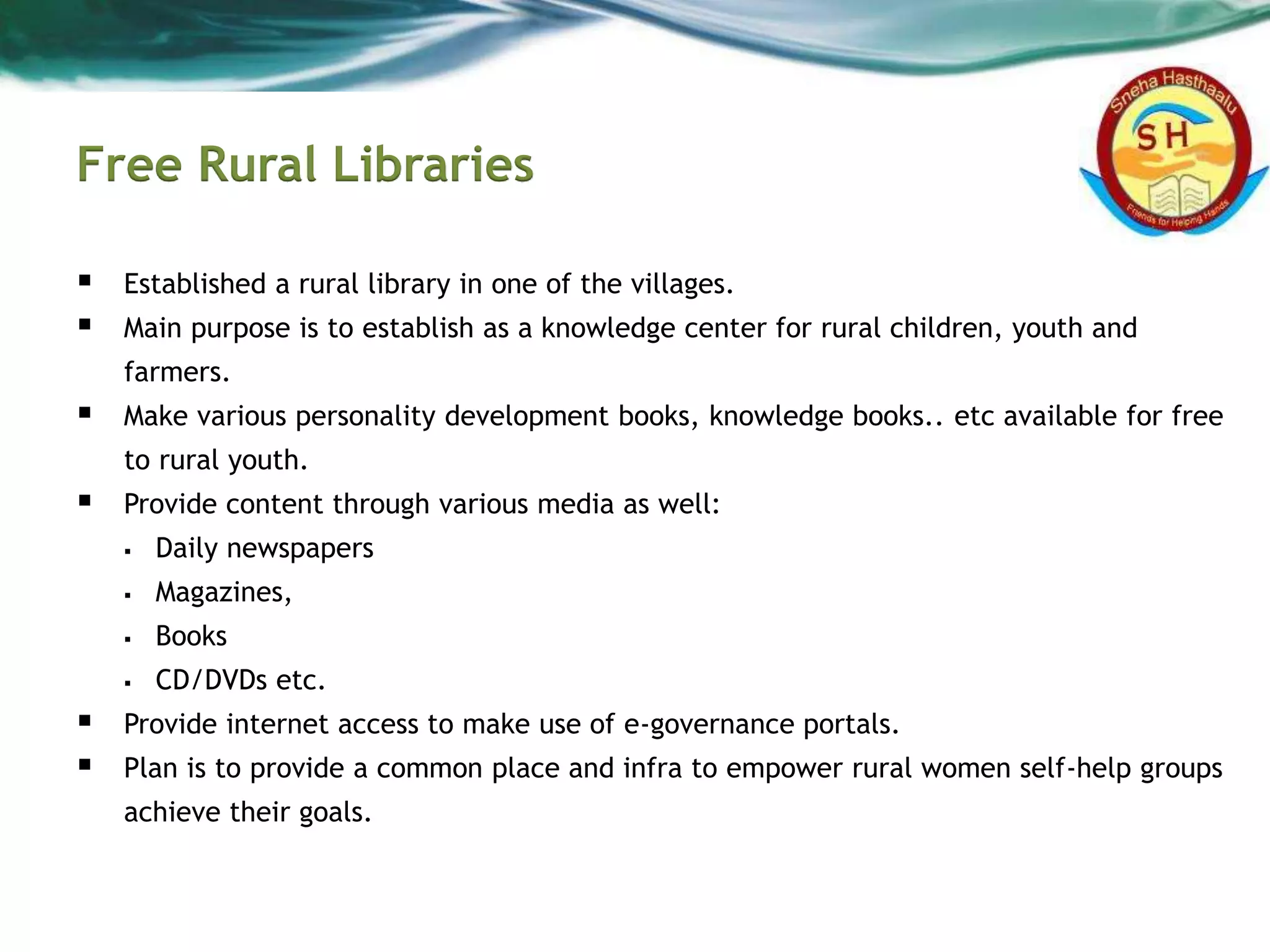 Free Rural Libraries
 Established a rural library in one of the villages.
 Main purpose is to establish as a knowledge center for rural children, youth and
farmers.
 Make various personality development books, knowledge books.. etc available for free
to rural youth.
 Provide content through various media as well:
 Daily newspapers
 Magazines,
 Books
 CD/DVDs etc.
 Provide internet access to make use of e-governance portals.
 Plan is to provide a common place and infra to empower rural women self-help groups
achieve their goals.
 