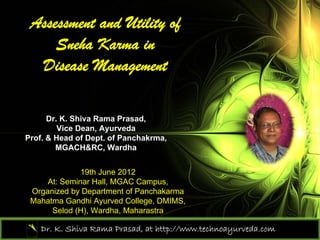Assessment and Utility of
     Sneha Karma in
  Disease Management

      Dr. K. Shiva Rama Prasad,
         Vice Dean, Ayurveda
Prof. & Head of Dept. of Panchakrma,
        MGACH&RC, Wardha


              19th June 2012
     At: Seminar Hall, MGAC Campus,
 Organized by Department of Panchakarma
 Mahatma Gandhi Ayurved College, DMIMS,
      Selod (H), Wardha, Maharastra

    Dr. K. Shiva Rama Prasad, at http://www.technoayurveda.com/
 