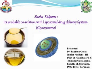 Sneha Kalpana:
its probable co-relation with Liposomal drug delivery System.
(Glycerosome)
Presenter:
Dr. Saumya Gulati
Junior resident- III
Dept of Rasashastra &
Bhaishajya Kalpana,
Faculty of Ayurveda,
IMS, BHU, Varanasi.
 