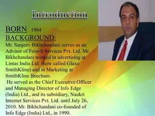 BORN:       1964
BACKGROUND:
Mr. Sanjeev Bikhchandani serves as an
Advisor of Four-S Services Pvt. Ltd. Mr.
Bikhchandani worked in advertising at
Lintas India Ltd. (now called Glaxo
SmithKline) and in Marketing at
SmithKline Beecham.
 He served as the Chief Executive Officer
and Managing Director of Info Edge
(India) Ltd., and its subsidiary, Naukri
Internet Services Pvt. Ltd. until July 26,
2010. Mr. Bikhchandani co-founded of
Info Edge (India) Ltd., in 1990.
 