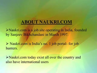 ABOUT NAUKRI.COM
Naukri.com is a job site operating in India, founded
by Sanjeev Bikhchandani in March 1997.

 Naukri.com is India’s no. 1 job portal- for job
hunters.

Naukri.com today exist all over the country and
also have international users
 