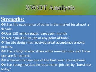 Strengths:
It has the experience of being in the market for almost a
decade.
Over 150 million pages views per month.
Over 2,00,000 live job at any point of time.
The site design has received great acceptance among
Indians.
It has a large market share while monsterindia and Times
jobs are far behind.
It is known to have one of the best work atmospheres.
It has recoginised as the best indian job site by “bussiness
today”.
 