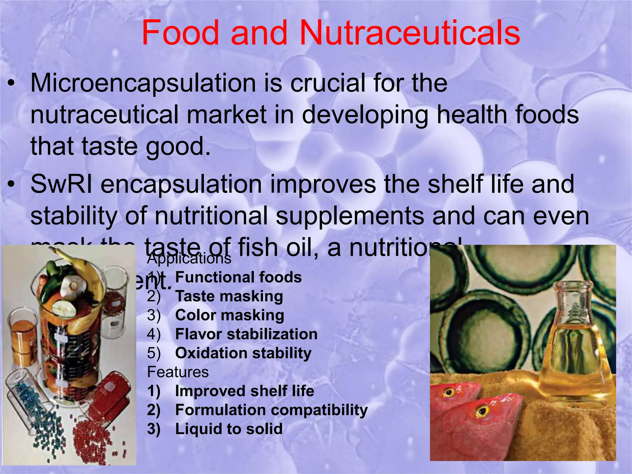 Food and Nutraceuticals 
• Microencapsulation is crucial for the 
nutraceutical market in developing health foods 
that taste good. 
• SwRI encapsulation improves the shelf life and 
stability of nutritional supplements and can even 
mask the taste of fish oil, a nutritional 
supplement. 
Applications 
1) Functional foods 
2) Taste masking 
3) Color masking 
4) Flavor stabilization 
5) Oxidation stability 
Features 
1) Improved shelf life 
2) Formulation compatibility 
3) Liquid to solid 
 