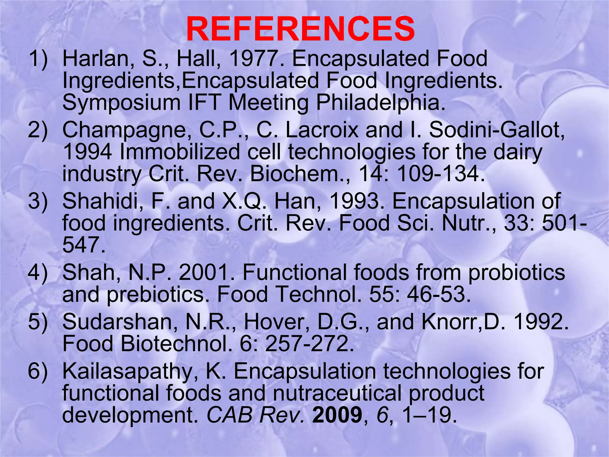 REFERENCES 
1) Harlan, S., Hall, 1977. Encapsulated Food 
Ingredients,Encapsulated Food Ingredients. 
Symposium IFT Meeting Philadelphia. 
2) Champagne, C.P., C. Lacroix and I. Sodini-Gallot, 
1994 Immobilized cell technologies for the dairy 
industry Crit. Rev. Biochem., 14: 109-134. 
3) Shahidi, F. and X.Q. Han, 1993. Encapsulation of 
food ingredients. Crit. Rev. Food Sci. Nutr., 33: 501- 
547. 
4) Shah, N.P. 2001. Functional foods from probiotics 
and prebiotics. Food Technol. 55: 46-53. 
5) Sudarshan, N.R., Hover, D.G., and Knorr,D. 1992. 
Food Biotechnol. 6: 257-272. 
6) Kailasapathy, K. Encapsulation technologies for 
functional foods and nutraceutical product 
development. CAB Rev. 2009, 6, 1–19. 
 
